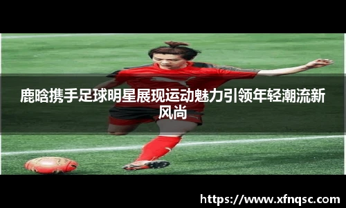 鹿晗携手足球明星展现运动魅力引领年轻潮流新风尚